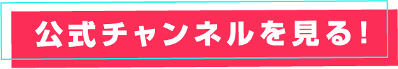 公式チャンネルを見る！